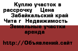 Куплю участок в рассрочку. › Цена ­ 120 000 - Забайкальский край, Чита г. Недвижимость » Земельные участки аренда   
